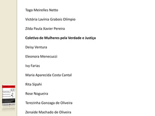 Togo Meirelles Netto

Victória Lavínia Grabois Olímpio

Zilda Paula Xavier Pereira

Coletivo de Mulheres pela Verdade e Justiça

Deisy Ventura

Eleonora Menecucci

Ivy Farias

Maria Aparecida Costa Cantal

Rita Sipahi

Rose Nogueira

Terezinha Gonzaga de Oliveira

Zenaide Machado de Oliveira
 