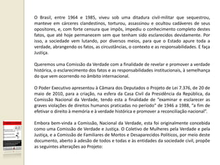O Brasil, entre 1964 e 1985, viveu sob uma ditadura civil-militar que sequestrou,
manteve em cárceres clandestinos, torturou, assassinou e ocultou cadáveres de seus
opositores, e, com forte censura que impôs, impediu o conhecimento completo destes
fatos, que até hoje permanecem sem que tenham sido esclarecidos devidamente. Por
isso, a sociedade vem lutando, por diversos meios, para que o Estado apure toda a
verdade, abrangendo os fatos, as circustâncias, o contexto e as responsabilidades. E faça
Justiça.

Queremos uma Comissão da Verdade com a finalidade de revelar e promover a verdade
histórica, o esclarecimento dos fatos e as responsabilidades institucionais, à semelhança
do que vem ocorrendo no âmbito internacional.

O Poder Executivo apresentou à Câmara dos Deputados o Projeto de Lei 7.376, de 20 de
maio de 2010, para a criação, na esfera da Casa Civil da Presidência da República, da
Comissão Nacional da Verdade, tendo esta a finalidade de “examinar e esclarecer as
graves violações de direitos humanos praticadas no período“ de 1946 a 1988, “a fim de
efetivar o direito à memória e à verdade histórica e promover a reconciliação nacional”.

Embora bem-vinda a Comissão, Nacional da Verdade, esta foi originalmente concebida
como uma Comissão de Verdade e Justiça. O Coletivo de Mulheres pela Verdade e pela
Justiça, e a Comissão de Familiares de Mortos e Desaparecidos Políticos, por meio deste
documento, aberto à adesão de todos e todas e às entidades da sociedade civil, propõe
as seguintes alterações ao Projeto:
 