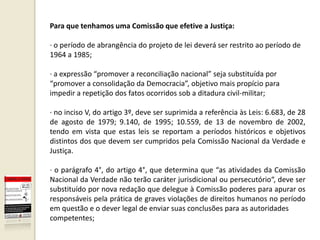 Para que tenhamos uma Comissão que efetive a Justiça:

· o período de abrangência do projeto de lei deverá ser restrito ao período de
1964 a 1985;

· a expressão “promover a reconciliação nacional” seja substituída por
“promover a consolidação da Democracia”, objetivo mais propício para
impedir a repetição dos fatos ocorridos sob a ditadura civil-militar;

· no inciso V, do artigo 3º, deve ser suprimida a referência às Leis: 6.683, de 28
de agosto de 1979; 9.140, de 1995; 10.559, de 13 de novembro de 2002,
tendo em vista que estas leis se reportam a períodos históricos e objetivos
distintos dos que devem ser cumpridos pela Comissão Nacional da Verdade e
Justiça.

· o parágrafo 4°, do artigo 4°, que determina que “as atividades da Comissão
Nacional da Verdade não terão caráter jurisdicional ou persecutório“, deve ser
substituído por nova redação que delegue à Comissão poderes para apurar os
responsáveis pela prática de graves violações de direitos humanos no período
em questão e o dever legal de enviar suas conclusões para as autoridades
competentes;
 