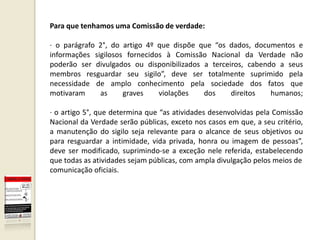 Para que tenhamos uma Comissão de verdade:

· o parágrafo 2°, do artigo 4º que dispõe que “os dados, documentos e
informações sigilosos fornecidos à Comissão Nacional da Verdade não
poderão ser divulgados ou disponibilizados a terceiros, cabendo a seus
membros resguardar seu sigilo”, deve ser totalmente suprimido pela
necessidade de amplo conhecimento pela sociedade dos fatos que
motivaram     as     graves    violações   dos     direitos   humanos;

· o artigo 5°, que determina que “as atividades desenvolvidas pela Comissão
Nacional da Verdade serão públicas, exceto nos casos em que, a seu critério,
a manutenção do sigilo seja relevante para o alcance de seus objetivos ou
para resguardar a intimidade, vida privada, honra ou imagem de pessoas”,
deve ser modificado, suprimindo-se a exceção nele referida, estabelecendo
que todas as atividades sejam públicas, com ampla divulgação pelos meios de
comunicação oficiais.
 