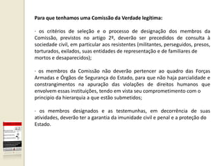 Para que tenhamos uma Comissão da Verdade legítima:

· os critérios de seleção e o processo de designação dos membros da
Comissão, previstos no artigo 2º, deverão ser precedidos de consulta à
sociedade civil, em particular aos resistentes (militantes, perseguidos, presos,
torturados, exilados, suas entidades de representação e de familiares de
mortos e desaparecidos);

· os membros da Comissão não deverão pertencer ao quadro das Forças
Armadas e Órgãos de Segurança do Estado, para que não haja parcialidade e
constrangimentos na apuração das violações de direitos humanos que
envolvem essas instituições, tendo em vista seu comprometimento com o
principio da hierarquia a que estão submetidos;

· os membros designados e as testemunhas, em decorrência de suas
atividades, deverão ter a garantia da imunidade civil e penal e a proteção do
Estado.
 