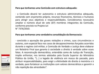 Para que tenhamos uma Comissão com estrutura adequada:

· a Comissão deverá ter autonomia e estrutura administrativa adequada,
contando com orçamento próprio, recursos financeiros, técnicos e humanos
para atingir seus objetivos e responsabilidades. Consideramos necessário
ampliar o número atual de sete (07) membros integrantes da Comissão,
conforme previsto no Projeto Lei
N° 7376/2010.

Para que tenhamos uma verdadeira consolidação da Democracia:

· concluída a apuração das graves violações e crimes, suas circunstâncias e
autores, com especial foco nos casos de desaparecimentos forçados ocorridos
durante o regime civil-militar, a Comissão de Verdade e Justiça deve elaborar
um Relatório Final que garanta à sociedade o direito à verdade sobre esses
fatos. A reconstrução democrática, entendida como de Justiça de Transição,
impõe enfrentar, nos termos adotados pela Escola Superior do Ministério
Público da União, “(...) o legado de violência em massa do passado, para
atribuir responsabilidades, para exigir a efetividade do direito à memória e à
verdade, para fortalecer as instituições com valores democráticos e garantir a
não repetição das atrocidades”.
 