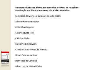 Para que a Justiça se afirme e se consolide a cultura de respeito e
valorização aos direitos humanos, nós abaixo assinados:

Familiares de Mortos e Desaparecidos Políticos:

Alberto Henrique Becker

Célia Silva Coqueiro

Cesar Augusto Teles

Clelia de Mello

Clóvis Petit de Oliveira

Criméia Alice Schmidt de Almeida

Derlei Catarina de Luca

Derly José de Carvalho

Edson Luis de Almeida Teles
 
