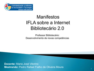  Manifestos  IFLA sobre a Internet Bibliotecário 2.0 Professor Bibliotecário: Desenvolvimento de novas competências    Docente: Maria José Vitorino Mestrando: Pedro Rafael Fialho de Oliveira Moura 1 