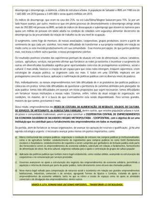 desemprego e desemprego, a violência, a falta de estrutura urbana. A população de Salvador e RMS em 1980 era de
1.683.000; em 2010 passou a 3.695.000 e serão quatro milhões em 2015.

Os índices de desemprego, que eram na casa dos 25%, na era Lula/Dilma/Wagner baixaram para 15%. Se por um
lado houve avanço, por outro, mostra-se que em pleno processo de desenvolvimento o desemprego atinge ainda
mais de 350.000 mil pessoas na RMS, ao lado de índices de desocupação e subemprego que elevam os números para
quase um milhão de pessoas em idade adulta na condição de cidadãos sem segurança alimentar decorrente do
desemprego ou da precariedade da relação de trabalho ou do seu nível de ocupação.

O surgimento, como fogo de monturo, de nossas associações, cooperativas, grupos produtivos, ocorre a partir do
sentimento de que cada um, sozinhos, terá maior dificuldade de transformar a sua própria realidade em relação ao
modo como se esta inserido produtivamente em sua comunidade. Essa mesma percepção, de que juntos podemos
mais, nos levou a refletir outra questão: o nosso protagonismo coletivo.

Os resultados positivos oriundos das experiências pontuais de atuação em rede de alimentação, cultura, catadores,
costura, agricultura, serviços, nos permite afirmar que fortalecer as redes já existentes e incentivar o surgimento de
outras em diversificadas localidades significa gerar oportunidades concretas de protagonismos econômico, social e
cultural. E mais ainda, favorece a criação de um espaço para que estas redes interajam, troquem experiência, criem
estratégias de atuação política, se organizem cada vez mais. E todos em uma CENTRAL implicará em um
protagonismo concreto na busca, aplicação e reafirmação de politicas publicas com os diversos níveis de poderes.

Pois, individualmente, os nossos empreendimentos tem tido dificuldade de ir às prateleiras das politicas publicas e
coloca-las em pratica; temos tido dificuldades de questionar a pertinência de caminhos definidos pelo planejador da
ação publica; temos tido dificuldades em avançar em novas proposições que sejam necessárias; temos dificuldades
em fortalecer nossas instituições e nossas redes. Estamos, enfim, reféns do atual estágio de organização, em
condições, no máximo, de ir à busca do que eventualmente esta sendo disponibilizado. Para sermos grandes,
maiores do que somos, precisamos ir mais.

Desse modo, empreendimentos das REDES DE COSTURA, DE ALIMENTAÇÃO, DE RESÍDUOS SÓLIDOS, DE CULTURA,
DE SERVIÇOS, DE ARTESANATO, de AGRICULTURA FAMILIAR, dentre outros, que envolve população urbana e rural,
de povos e comunidades tradicionais, unem-se para constituir a COOPERATIVA CENTRAL DE EMPREENDIMENTOS
DA ECONOMIA SOLIDÁRIA DE SALVADOR E REGIAO METROPOLITANA - COOPCENTRAL, com o objetivo de ser uma
instituição que ira contribuir para o fortalecimento dos empreendimentos em todos os municípios.

De partida, além de fortalecer as nossas organizações, de avançar na captação de recursos e qualificação, já há uma
agenda estratégica urgente: é necessário avançar pelos menos em pontos importantes, como:

a)   Marco institucional das compras publicas: negociação e resolução de entraves nas compras publicas já institucionalizadas,
     como a da agricultura familiar; estabelecimento de regramentos para compras publicas no ramo têxtil (fardamentos
     escolares e hospitalares; estabelecimentos de requisitos a serem cumpridos por ganhadores de licitação publica onde parte
     dos fornecedores serem os empreendimentos da economia solidaria, sobretudo em relação a fardamentos, fornecimento
     de alimentação de obras. Na área cultural, exigências voltadas para o apoio e contratação de grupos de cultura popular;

b) Aplicação das políticas publicas que tenham marco legal estabelecido, como resíduo sólidos, avançando na estruturação das
   cooperativas e na remuneração por serviços prestados;

c)   Governos avançarem no apoio a estruturação dos negócios dos empreendimentos da economia solidária, permitindo a
     aquisição e reforma de imóveis por parte do poder publico, tanto diretamente como através das chamadas publicas;

d) Novo marco legal voltado para compensação de natureza social e econômica em relação aos grandes empreendimentos
   habitacionais, industriais, comerciais e de serviços, agregando Termos de Ajustes e Conduta, tratando do apoio a
   empreendimentos da economia solidaria, tanto no que se refere a cessão de espaços como no apoio as atividades
   comerciais e de divulgação dos empreendimentos; dentre outros

                 VAMOS A LUTA. SONHAR MAIS UM SONHO IMPOSSÍVEL... TRANSFORMÁ-LO EM REALIDADE.
 