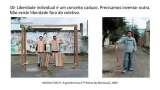 10- Liberdade individual é um conceito caduco. Precisamos inventar outra.
Não existe liberdade fora do coletivo.
NICOLA FLOC’H. A grande troca (7º Bienal do Mercosul), 2009.
 