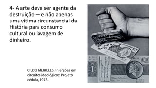 4- A arte deve ser agente da
destruição — e não apenas
uma vítima circunstancial da
História para consumo
cultural ou lavagem de
dinheiro.
CILDO MEIRELES. Inserções em
circuitos ideológicos: Projeto
cédula, 1975.
 
