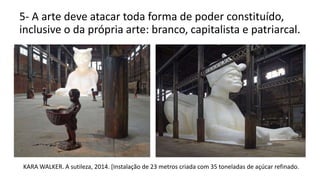 5- A arte deve atacar toda forma de poder constituído,
inclusive o da própria arte: branco, capitalista e patriarcal.
KARA WALKER. A sutileza, 2014. [Instalação de 23 metros criada com 35 toneladas de açúcar refinado.
 