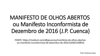 MANIFESTO DE OLHOS ABERTOS  
ou Manifesto Inconformista de
Dezembro de 2016 (J.P. Cuenca)
FONTE: https://medium.com/@jpcuenca/manifesto-de-olhos-abertos-
ou-manifesto-inconformista-de-dezembro-de-2016-b25051348f1d
Prof.ª Andressa Silva
 