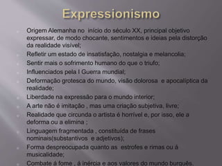 o Origem Alemanha no início do século XX, principal objetivo 
expressar, de modo chocante, sentimentos e ideias pela distorção 
da realidade visível; 
o Refletir um estado de insatisfação, nostalgia e melancolia; 
o Sentir mais o sofrimento humano do que o triufo; 
o Influenciados pela I Guerra mundial; 
o Deformação grotesca do mundo, visão dolorosa e apocalíptica da 
realidade; 
o Liberdade na expressão para o mundo interior; 
o A arte não é imitação , mas uma criação subjetiva, livre; 
o Realidade que circunda o artista é horrível e, por isso, ele a 
deforma ou a elimina ; 
o Linguagem fragmentada , constituída de frases 
nominais(substantivos e adjetivos); 
o Forma despreocupada quanto as estrofes e rimas ou á 
musicalidade; 
o Combate á fome , á inércia e aos valores do mundo burguês. 
 
