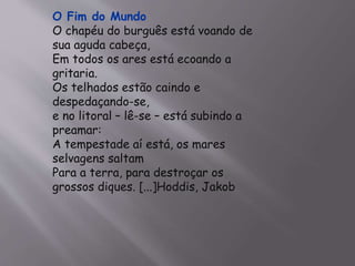 O Fim do Mundo 
O chapéu do burguês está voando de 
sua aguda cabeça, 
Em todos os ares está ecoando a 
gritaria. 
Os telhados estão caindo e 
despedaçando-se, 
e no litoral – lê-se – está subindo a 
preamar: 
A tempestade aí está, os mares 
selvagens saltam 
Para a terra, para destroçar os 
grossos diques. [...]Hoddis, Jakob 
 
