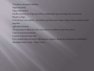 "Para fazer uma poesia dadaísta: 
Pegue um jornal. 
Pegue uma tesoura. 
Escolha no jornal um artigo que tenha o comprimento que você deseja dar à sua poesia. 
Recorte o artigo. 
Corte de novo com cuidado, cada palavra que forma este artigo e coloque todas as palavras num 
saquinho. 
Agite delicadamente. 
Tire uma palavra depois da outra colocando-as na ordem em que você as tirou. 
Copie-as conscienciosamente. 
A poesia se parecerá com você. 
Ei-lo transformado em escritor infinitamente original e dotado de encantadora sensibilidade..." 
(Manifesto Dadá de 1918 - Tristan Tzara). 
 
