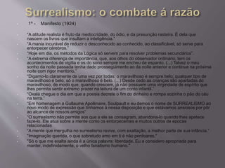 • 1º - Manifesto (1924) 
• “A atitude realista é fruto da mediocridade, do ódio, e da presunção rasteira. É dela que 
nascem os livros que insultam a inteligência.” 
• “A mania incurável de reduzir o desconhecido ao conhecido, ao classificável, só serve para 
entorpecer cérebros.” 
• “Hoje em dia, os métodos da Lógica só servem para resolver problemas secundários”. 
• “A extrema diferença de importância, que, aos olhos do observador ordinário, tem os 
acontecimentos de vigília e os do sono sempre me encheu de espanto. (...) Talvez o meu 
sonho da noite passada tenha dado prosseguimento ao da noite anterior e continue na próxima 
noite com rigor meritório.” 
• “Digamo-lo claramente de uma vez por todas: o maravilhoso é sempre belo; qualquer tipo de 
maravilhoso é belo, só o maravilhoso é belo. (...) Desde cedo as crianças são apartadas do 
maravilhoso, de modo que, quando crescem, já não possuem uma virgindade de espírito que 
lhes permita sentir extremo prazer na leitura de um conto infantil.” 
• “Oxalá chegue o dia em que a poesia decrete o fim do dinheiro e rompa sozinha o pão do céu 
na terra.” 
• “Em homenagem a Gullaume Apollinaire, Soulpault e eu demos o nome de SURREALISMO ao 
novo modo de expressão que tínhamos à nossa disposição e que estávamos ansiosos por pôr 
ao alcance de nossos amigos” 
• “O surrealismo não permite aos que a ele se consagram, abandona-lo quando lhes apetece 
faze-lo. Ele atua sobre a mente como os entorpecentes e muitos outros de epocas 
relacionadas 
• “A mente que mergulha no surrealismo revive, com exaltação, a melhor parte de sua infância.” 
• "Imaginação querida, o que sobretudo amo em ti é não perdoares." 
• "Só o que me exalta ainda é a única palavra: liberdade. Eu a considero apropriada para 
manter, indefinidamente, o velho fanatismo humano." 
 
