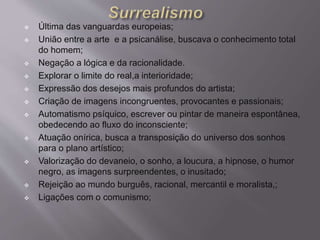  Última das vanguardas europeias; 
 União entre a arte e a psicanálise, buscava o conhecimento total 
do homem; 
 Negação a lógica e da racionalidade. 
 Explorar o limite do real,a interioridade; 
 Expressão dos desejos mais profundos do artista; 
 Criação de imagens incongruentes, provocantes e passionais; 
 Automatismo psíquico, escrever ou pintar de maneira espontânea, 
obedecendo ao fluxo do inconsciente; 
 Atuação onírica, busca a transposição do universo dos sonhos 
para o plano artístico; 
 Valorização do devaneio, o sonho, a loucura, a hipnose, o humor 
negro, as imagens surpreendentes, o inusitado; 
 Rejeição ao mundo burguês, racional, mercantil e moralista,; 
 Ligações com o comunismo; 
 