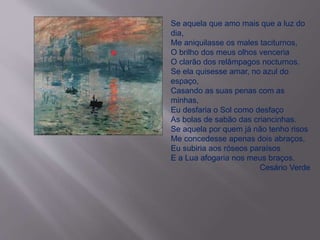 Se aquela que amo mais que a luz do 
dia, 
Me aniquilasse os males taciturnos, 
O brilho dos meus olhos venceria 
O clarão dos relâmpagos nocturnos. 
Se ela quisesse amar, no azul do 
espaço, 
Casando as suas penas com as 
minhas, 
Eu desfaria o Sol como desfaço 
As bolas de sabão das criancinhas. 
Se aquela por quem já não tenho risos 
Me concedesse apenas dois abraços, 
Eu subiria aos róseos paraísos 
E a Lua afogaria nos meus braços. 
Cesário Verde 
 