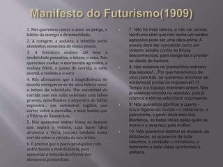 • 1. Nós queremos cantar o amor ao perigo, o 
hábito da energia e da temeridade. 
• 2. A coragem, a audácia, a rebelião serão 
elementos essenciais de nossa poesia. 
• 3. A literatura exaltou até hoje a 
imobilidade pensativa, o êxtase, o sono. Nós 
queremos exaltar o movimento agressivo, a 
insônia febril, o passo de corrida, o salto 
mortal, o bofetão e o soco. 
• 4. Nós afirmamos que a magnificência do 
mundo enriqueceu-se de uma beleza nova: 
a beleza da velocidade. Um automóvel de 
corrida com seu cofre enfeitado com tubos 
grossos, semelhantes a serpentes de hálito 
explosivo... um automóvel rugidor, que 
correr sobre a metralha, é mais bonito que 
a Vitória de Samotrácia. 
• 5. Nós queremos entoar hinos ao homem 
que segura o volante, cuja haste ideal 
atravessa a Terra, lançada também numa 
corrida sobre o circuito da sua órbita. 
6. É preciso que o poeta prodigalize com 
ardor, fausto e munificiência, para 
aumentar o entusiástico fervor dos 
elementos primordiais. 
• 7. Não há mais beleza, a não ser na luta. 
Nenhuma obra que não tenha um caráter 
agressivo pode ser uma obra-prima. A 
poesia deve ser concebida como um 
violento assalto contra as forças 
desconhecidas, para obrigá-las a prostar-se 
diante do homem. 
• 8. Nós estamos no promontório extremo 
dos séculos!... Por que haveríamos de 
olhar para trás, se queremos arrombar as 
misteriosas portas do Impossível? O 
Tempo e o Espaço morreram ontem. Nós 
já estamos vivendo no absoluto, pois já 
criamos a eterna velocidade onipresente. 
• 9. Nós queremos glorificar a guerra - 
única higiene do mundo - o militarismo, o 
patriotismo, o gesto destruidor dos 
libertários, as belas idéias pelas quais se 
morre e o desprezo pela mulher. 
• 10. Nós queremos destruir os museus, as 
bibliotecas, as academia de toda 
natureza, e combater o moralismo, o 
feminismo e toda vileza oportunista e 
utilitária. 
 