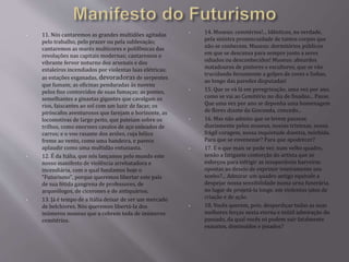 • 11. Nós cantaremos as grandes multidões agitadas 
pelo trabalho, pelo prazer ou pela sublevação; 
cantaremos as marés multicores e polifônicas das 
revoluções nas capitais modernas; cantaremos o 
vibrante fervor noturno dos arsenais e dos 
estaleiros incendiados por violentas luas elétricas; 
as estações esganadas, devoradoras de serpentes 
que fumam; as oficinas penduradas às nuvens 
pelos fios contorcidos de suas fumaças; as pontes, 
semelhantes a ginastas gigantes que cavalgam os 
rios, faiscantes ao sol com um luzir de facas; os 
piróscafos aventurosos que farejam o horizonte, as 
locomotivas de largo peito, que pateiam sobre os 
trilhos, como enormes cavalos de aço enleados de 
carros; e o voo rasante dos aviões, cuja hélice 
freme ao vento, como uma bandeira, e parece 
aplaudir como uma multidão entusiasta. 
• 12. É da Itália, que nós lançamos pelo mundo este 
nosso manifesto de violência arrebatadora e 
incendiária, com o qual fundamos hoje o 
"Futurismo", porque queremos libertar este país 
de sua fétida gangrena de professores, de 
arqueólogos, de cicerones e de antiquários. 
• 13. Já é tempo de a Itália deixar de ser um mercado 
de belchiores. Nós queremos libertá-la dos 
inúmeros museus que a cobrem toda de inúmeros 
cemitérios. 
• 14. Museus: cemitérios!... Idênticos, na verdade, 
pela sinistra promiscuidade de tantos corpos que 
não se conhecem. Museus: dormitórios públicos 
em que se descansa para sempre junto a seres 
odiados ou desconhecidos! Museus: absurdos 
matadouros de pintores e escultores, que se vão 
trucidando ferozmente a golpes de cores e linhas, 
ao longo das paredes disputadas! 
• 15. Que se vá lá em peregrinação, uma vez por ano, 
como se vai ao Cemitério no dia de finados... Passe. 
Que uma vez por ano se deponha uma homenagem 
de flores diante da Gioconda, concedo... 
• 16. Mas não admito que se levem passear, 
diariamente pelos museus, nossas tristezas, nossa 
frágil coragem, nossa inquietude doentia, mórbida. 
Para que se envenenar? Para que apodrecer? 
• 17. E o que mais se pode ver, num velho quadro, 
senão a fatigante contorção do artista que se 
esforçou para infrigir as insuperáveis barreiras 
opostas ao desejo de exprimir inteiramente seu 
sonho?... Admirar um quadro antigo equivale a 
despejar nossa sensibilidade numa urna funerária, 
no lugar de projetá-la longe, em violentos jatos de 
criação e de ação. 
• 18. Vocês querem, pois, desperdiçar todas as suas 
melhores forças nesta eterna e inútil admiração do 
passado, da qual vocês só podem sair fatalmente 
exaustos, diminuídos e pisados? 
 
