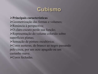 Principais características 
Geometrização das formas e volumes; 
Renúncia à perspectiva; 
O claro-escuro perde sua função; 
Representação do volume colorido sobre 
superfícies planas; 
Sensação de pintura escultórica; 
Cores austeras, do branco ao negro passando 
pelo cinza, por um ocre apagado ou um 
castanho suave. 
Cores fechadas. 
 