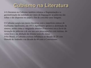 A literatura no Cubismo também retratou a fragmentação e a 
geometrização da realidade por meio da linguagem: as palavras são 
soltas e são dispostas no papel a fim de conceber uma imagem. 
O Cubismo surgiu nos meios literários com o manifesto-síntese de 
Guillaume Apollinaire, em 1913. Apollinaire apoiava a destruição da 
sintaxe, assim como a vanguarda anterior (Futurismo) era a favor da 
invenção de palavras e de seu uso sem preocupações com normas, do 
verso livre e da abolição do lirismo (estrofe, rima). 
No Brasil, o Cubismo exerceu influência na década de 20 com 
Oswald de Andrade e na década de 60 com o Concretismo. 
 