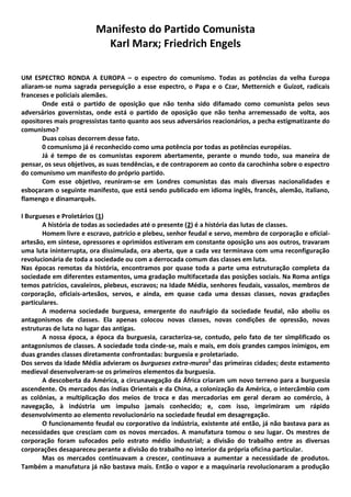 Manifesto do Partido Comunista
Karl Marx; Friedrich Engels
UM ESPECTRO RONDA A EUROPA – o espectro do comunismo. Todas as potências da velha Europa
aliaram-se numa sagrada perseguição a esse espectro, o Papa e o Czar, Metternich e Guizot, radicais
franceses e policiais alemães.
Onde está o partido de oposição que não tenha sido difamado como comunista pelos seus
adversários governistas, onde está o partido de oposição que não tenha arremessado de volta, aos
opositores mais progressistas tanto quanto aos seus adversários reacionários, a pecha estigmatizante do
comunismo?
Duas coisas decorrem desse fato.
0 comunismo já é reconhecido como uma potência por todas as potências européias.
Já é tempo de os comunistas exporem abertamente, perante o mundo todo, sua maneira de
pensar, os seus objetivos, as suas tendências, e de contraporem ao conto da carochinha sobre o espectro
do comunismo um manifesto do próprio partido.
Com esse objetivo, reuniram-se em Londres comunistas das mais diversas nacionalidades e
esboçaram o seguinte manifesto, que está sendo publicado em idioma inglês, francês, alemão, italiano,
flamengo e dinamarquês.
I Burgueses e Proletários (1)
A história de todas as sociedades até o presente (2) é a história das lutas de classes.
Homem livre e escravo, patrício e plebeu, senhor feudal e servo, membro de corporação e ofícial-
artesão, em síntese, opressores e oprimidos estiveram em constante oposição uns aos outros, travaram
uma luta ininterrupta, ora dissimulada, ora aberta, que a cada vez terminava com uma reconfiguração
revolucionária de toda a sociedade ou com a derrocada comum das classes em luta.
Nas épocas remotas da história, encontramos por quase toda a parte uma estruturação completa da
sociedade em diferentes estamentos, uma gradação multifacetada das posições sociais. Na Roma antiga
temos patrícios, cavaleiros, plebeus, escravos; na Idade Média, senhores feudais, vassalos, membros de
corporação, oficiais-artesãos, servos, e ainda, em quase cada uma dessas classes, novas gradações
particulares.
A moderna sociedade burguesa, emergente do naufrágio da sociedade feudal, não aboliu os
antagonismos de classes. Ela apenas colocou novas classes, novas condições de opressão, novas
estruturas de luta no lugar das antigas.
A nossa época, a época da burguesia, caracteriza-se, contudo, pelo fato de ter simplificado os
antagonismos de classes. A sociedade toda cinde-se, mais e mais, em dois grandes campos inimigos, em
duas grandes classes diretamente confrontadas: burguesia e proletariado.
Dos servos da Idade Média advieram os burgueses extra-muros1
das primeiras cidades; deste estamento
medieval desenvolveram-se os primeiros elementos da burguesia.
A descoberta da América, a circunavegação da África criaram um novo terreno para a burguesia
ascendente. Os mercados das índias Orientais e da China, a colonização da América, o intercâmbio com
as colônias, a multiplicação dos meios de troca e das mercadorias em geral deram ao comércio, à
navegação, à indústria um impulso jamais conhecido; e, com isso, imprimiram um rápido
desenvolvimento ao elemento revolucionário na sociedade feudal em desagregação.
O funcionamento feudal ou corporativo da indústria, existente até então, já não bastava para as
necessidades que cresciam com os novos mercados. A manufatura tomou o seu lugar. Os mestres de
corporação foram sufocados pelo estrato médio industrial; a divisão do trabalho entre as diversas
corporações desapareceu perante a divisão do trabalho no interior da própria oficina particular.
Mas os mercados continuavam a crescer, continuava a aumentar a necessidade de produtos.
Também a manufatura já não bastava mais. Então o vapor e a maquinaria revolucionaram a produção
 