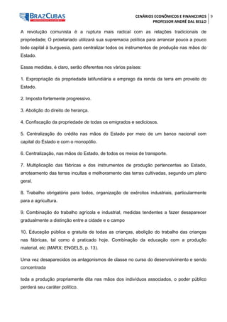 CENÁRIOS ECONÔMICOS E FINANCEIROS 
PROFESSOR ANDRÉ DAL BELLO 
9 
A revolução comunista é a ruptura mais radical com as relações tradicionais de propriedade; O proletariado utilizará sua supremacia política para arrancar pouco a pouco todo capital à burguesia, para centralizar todos os instrumentos de produção nas mãos do Estado. 
Essas medidas, é claro, serão diferentes nos vários países: 
1. Expropriação da propriedade latifundiária e emprego da renda da terra em proveito do Estado. 
2. Imposto fortemente progressivo. 
3. Abolição do direito de herança. 
4. Confiscação da propriedade de todas os emigrados e sediciosos. 
5. Centralização do crédito nas mãos do Estado por meio de um banco nacional com capital do Estado e com o monopólio. 
6. Centralização, nas mãos do Estado, de todos os meios de transporte. 
7. Multiplicação das fábricas e dos instrumentos de produção pertencentes ao Estado, arroteamento das terras incultas e melhoramento das terras cultivadas, segundo um plano geral. 
8. Trabalho obrigatório para todos, organização de exércitos industriais, particularmente para a agricultura. 
9. Combinação do trabalho agrícola e industrial, medidas tendentes a fazer desaparecer gradualmente a distinção entre a cidade e o campo 
10. Educação pública e gratuita de todas as crianças, abolição do trabalho das crianças nas fábricas, tal como é praticado hoje. Combinação da educação com a produção material, etc (MARX; ENGELS, p. 13). 
Uma vez desaparecidos os antagonismos de classe no curso do desenvolvimento e sendo concentrada 
toda a produção propriamente dita nas mãos dos indivíduos associados, o poder público perderá seu caráter político.  