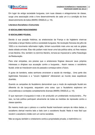 CENÁRIOS ECONÔMICOS E FINANCEIROS 
PROFESSOR ANDRÉ DAL BELLO 
10 
Em lugar da antiga sociedade burguesa, com suas classes e antagonismos de classe, surge uma associação onde o livre desenvolvimento de cada um é a condição do livre desenvolvimento de todos (MARX; ENGELS, p. 14). 
Literatura Socialista e Comunista 
O SOCIALISMO REACIONÁRIO 
O SOCIALISMO FEUDAL 
Devido à sua posição histórica, as aristocracias da França e da Inglaterra viram-se chamadas a lançar libelos contra a sociedade burguesa. Na revolução francesa de julho de 1830 e no movimento reformador inglês, tinham sucumbido mais uma vez sob os golpes desta odiada arrivista. Elas não podiam mais travar uma luta política séria; só Ihes restava à luta literária. Ora, também no domínio literário, tornara-se impossível a velha fraseologia da Restauração. 
Para criar simpatias, era preciso que a aristocracia fingisse descurar seus próprios interesses e dirigisse sua acusação contra a burguesia... Assim nasceu o socialismo feudal, onde se mesclavam ecos do passado e ameaça sobre o futuro. 
A guisa de bandeira, estes senhores arvoraram a sacola do mendigo... Uma parte dos legitimistas franceses e a "Jovem Inglaterra" ofereceram ao mundo esse espetáculo divertido. 
Quando os campeões do feudalismo demonstram que o modo de exploração feudal era diferente do da burguesia, esquecem uma coisa: que o feudalismo explorava em circunstâncias e condições completamente diversas (MARX; ENGELS, p. 14). 
O que reprovam à burguesia é mais o ter produzido um proletariado revolucionário... Por isso, na luta política participam ativamente de todas as medidas de repressão contra a classe operária. 
Do mesmo modo que o pároco e o senhor feudal marcharam sempre de mãos dadas, o socialismo clerical marcha lado a lado com o socialismo feudal. Nada é mais fácil que recobrir o ascetismo cristão com um verniz socialista. 
Não se ergueu também o cristianismo contra a propriedade privada, o matrimônio e o  
