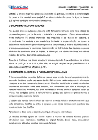 CENÁRIOS ECONÔMICOS E FINANCEIROS 
PROFESSOR ANDRÉ DAL BELLO 
11 
Estado? E em seu lugar não predicou a caridade e a pobreza, o celibato e a mortificação da carne, a vida monástica e a igreja? O socialismo cristão não passa de água benta com que o padre consagra o despeito da aristocracia. 
O SOCIALISMO PEQUENO-BURGUÊS 
Nos países onde a civilização moderna está florescente forma-se uma nova classe de pequeno burguesa, que oscila entre o proletariado e a burguesia... Demonstraram de um modo irrefutável os efeitos mortíferos das máquinas e da divisão do trabalho, a concentração dos capitais e da propriedade territorial, a superprodução, as crises, a decadência inevitável dos pequenos burgueses e camponeses, a miséria do proletariado, a anarquia na produção, a clamorosa desproporção na distribuição das riquezas, a guerra industrial de extermínio entre as nações, a dissolução dos velhos costumes, das velhas relações de família, das velhas nacionalidades. 
Todavia, a finalidade real desse socialismo pequeno-burguês é ou restabelecer os antigos meios de produção e de troca e, com eles, as antigas relações de propriedade e toda a sociedade antiga (MARX; ENGELS, p. 15). 
O SOCIALISMO ALEMÃO OU O "VERDADEIRO" SOCIALISMO 
A literatura socialista e comunista da França, nascida sob a pressão de uma burguesia dominante, expressão literária da revolta contra esse domínio, foi introduzida na Alemanha quando a burguesia começava a sua luta contra o absolutismo feudal. Filósofos, semifilósofos e impostores alemães lançaram-se avidamente sobre essa literatura, mas esqueceram que, com a importação da literatura francesa na Alemanha, não eram importadas ao mesmo tempo as condições sociais da França. Nas condições alemãs, a literatura francesa perdeu toda significação prática imediata e tomou um caráter puramente literário. 
O trabalho dos literatos alemães limitou-se a colocar as ideias francesas em harmonia com a sua velha consciência, filosófica ou, antes, a apropriar-se das ideias francesas sem abandonar seu próprio ponto de vista filosófico. 
Apropriaram-se delas como se assimila uma língua estrangeira: pela tradução. 
Os literatos alemães agiram em sentido inverso a respeito da literatura francesa profana. Introduziram suas insanidades filosóficas no original francês. Desse modo, emascularam completamente a literatura socialista e comunista francesa.  