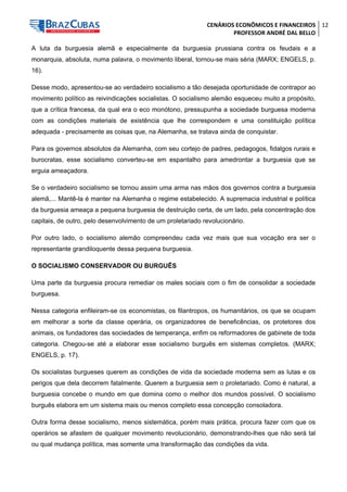 CENÁRIOS ECONÔMICOS E FINANCEIROS 
PROFESSOR ANDRÉ DAL BELLO 
12 
A luta da burguesia alemã e especialmente da burguesia prussiana contra os feudais e a monarquia, absoluta, numa palavra, o movimento liberal, tornou-se mais séria (MARX; ENGELS, p. 16). 
Desse modo, apresentou-se ao verdadeiro socialismo a tão desejada oportunidade de contrapor ao movimento político as reivindicações socialistas. O socialismo alemão esqueceu muito a propósito, que a crítica francesa, da qual era o eco monótono, pressupunha a sociedade burguesa moderna com as condições materiais de existência que lhe correspondem e uma constituição política adequada - precisamente as coisas que, na Alemanha, se tratava ainda de conquistar. 
Para os governos absolutos da Alemanha, com seu cortejo de padres, pedagogos, fidalgos rurais e burocratas, esse socialismo converteu-se em espantalho para amedrontar a burguesia que se erguia ameaçadora. 
Se o verdadeiro socialismo se tornou assim uma arma nas mãos dos governos contra a burguesia alemã,... Mantê-la é manter na Alemanha o regime estabelecido. A supremacia industrial e política da burguesia ameaça a pequena burguesia de destruição certa, de um lado, pela concentração dos capitais, de outro, pelo desenvolvimento de um proletariado revolucionário. 
Por outro lado, o socialismo alemão compreendeu cada vez mais que sua vocação era ser o representante grandiloquente dessa pequena burguesia. 
O SOCIALISMO CONSERVADOR OU BURGUÊS 
Uma parte da burguesia procura remediar os males sociais com o fim de consolidar a sociedade burguesa. 
Nessa categoria enfileiram-se os economistas, os filantropos, os humanitários, os que se ocupam em melhorar a sorte da classe operária, os organizadores de beneficências, os protetores dos animais, os fundadores das sociedades de temperança, enfim os reformadores de gabinete de toda categoria. Chegou-se até a elaborar esse socialismo burguês em sistemas completos. (MARX; ENGELS, p. 17). 
Os socialistas burgueses querem as condições de vida da sociedade moderna sem as lutas e os perigos que dela decorrem fatalmente. Querem a burguesia sem o proletariado. Como é natural, a burguesia concebe o mundo em que domina como o melhor dos mundos possível. O socialismo burguês elabora em um sistema mais ou menos completo essa concepção consoladora. 
Outra forma desse socialismo, menos sistemática, porém mais prática, procura fazer com que os operários se afastem de qualquer movimento revolucionário, demonstrando-lhes que não será tal ou qual mudança política, mas somente uma transformação das condições da vida.  