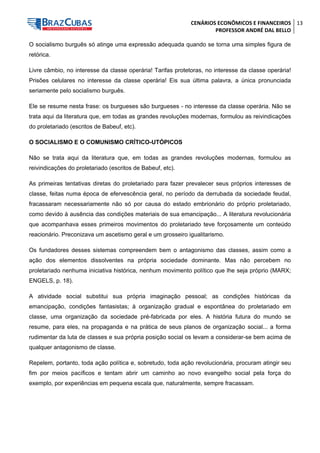 CENÁRIOS ECONÔMICOS E FINANCEIROS 
PROFESSOR ANDRÉ DAL BELLO 
13 
O socialismo burguês só atinge uma expressão adequada quando se torna uma simples figura de retórica. 
Livre câmbio, no interesse da classe operária! Tarifas protetoras, no interesse da classe operária! Prisões celulares no interesse da classe operária! Eis sua última palavra, a única pronunciada seriamente pelo socialismo burguês. 
Ele se resume nesta frase: os burgueses são burgueses - no interesse da classe operária. Não se trata aqui da literatura que, em todas as grandes revoluções modernas, formulou as reivindicações do proletariado (escritos de Babeuf, etc). 
O SOCIALISMO E O COMUNISMO CRÍTICO-UTÓPICOS 
Não se trata aqui da literatura que, em todas as grandes revoluções modernas, formulou as reivindicações do proletariado (escritos de Babeuf, etc). 
As primeiras tentativas diretas do proletariado para fazer prevalecer seus próprios interesses de classe, feitas numa época de efervescência geral, no período da derrubada da sociedade feudal, fracassaram necessariamente não só por causa do estado embrionário do próprio proletariado, como devido à ausência das condições materiais de sua emancipação... A literatura revolucionária que acompanhava esses primeiros movimentos do proletariado teve forçosamente um conteúdo reacionário. Preconizava um ascetismo geral e um grosseiro igualitarismo. 
Os fundadores desses sistemas compreendem bem o antagonismo das classes, assim como a ação dos elementos dissolventes na própria sociedade dominante. Mas não percebem no proletariado nenhuma iniciativa histórica, nenhum movimento político que lhe seja próprio (MARX; ENGELS, p. 18). 
A atividade social substitui sua própria imaginação pessoal; as condições históricas da emancipação, condições fantasistas; à organização gradual e espontânea do proletariado em classe, uma organização da sociedade pré-fabricada por eles. A história futura do mundo se resume, para eles, na propaganda e na prática de seus planos de organização social... a forma rudimentar da luta de classes e sua própria posição social os levam a considerar-se bem acima de qualquer antagonismo de classe. 
Repelem, portanto, toda ação política e, sobretudo, toda ação revolucionária, procuram atingir seu fim por meios pacíficos e tentam abrir um caminho ao novo evangelho social pela força do exemplo, por experiências em pequena escala que, naturalmente, sempre fracassam.  