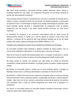 CENÁRIOS ECONÔMICOS E FINANCEIROS 
PROFESSOR ANDRÉ DAL BELLO 
14 
Mas essas obras socialistas e comunistas encerram também elementos críticos. Atacam a sociedade existente em suas bases. Por conseguinte, forneceram em seu tempo materiais de grande valor para esclarecer os operários. 
Suas propostas positivas relativas à sociedade futura, tais como a supressão da distinção entre a cidade e o campo, a abolição da família, do lucro privado e do trabalho assalariado, a proclamação da harmonia social e a transformação do Estado numa simples administração da produção, todas essas propostas apenas anunciam o desaparecimento do antagonismo entre as classes, antagonismo que mal começa e que esses autores somente conhecem em suas formas imprecisas. 
A importância do socialismo e do comunismo crítico-utópicos está na razão inversa do desenvolvimento histórico. À medida que a luta de classes se acentua e toma formas mais definidas, o fantástico afã de abstrair-se dela, essa fantástica oposição que se lhe faz, perde qualquer valor prático, qualquer justificação teórica (MARX; ENGELS, p. 19). 
POSIÇÃO DOS COMUNISTAS DIANTE DOS DIFERENTES PARTIDOS DE OPOSIÇÃO 
Os comunistas combatem pelos interesses e objetivos imediatos da classe operária, mas, ao mesmo tempo, defendem e representam, no movimento atual, o futuro do movimento. 
Aliam-se na França ao partido democrata-socialista contra a burguesia conservadora e radical, reservando-se o direito de criticar as frases e as ilusões legadas pela tradição revolucionária. 
Na Suíça, apoiam os radicais, sem esquecer que esse partido se compõe de elementos contraditórios, metade democrata socialistas, na acepção francesa da palavra, metade burgueses radicais. 
Na Polônia, os comunistas apoiam o partido que vê numa revolução agrária a condição da libertação nacional, isto é, o partido que desencadeou a insurreição de Cracóvia em 1846. 
Na Alemanha, o Partido Comunista luta de acordo com a burguesia, todas as vezes que esta age revolucionariamente: contra a monarquia absoluta, a propriedade rural feudal e o espírito pequeno- burguês... Mas nunca, em nenhum momento, esse partido se descuida de despertar nos operários uma consciência clara e nítida do violento antagonismo que existe entre a burguesia e o proletariado. 
Em resumo, os comunistas apoiam em toda parte qualquer movimento revolucionário contra o estado de coisas social e político existente.  