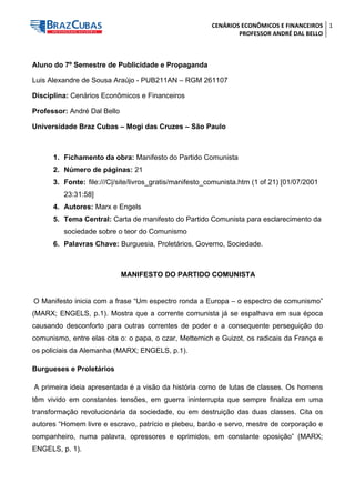 CENÁRIOS ECONÔMICOS E FINANCEIROS 
PROFESSOR ANDRÉ DAL BELLO 
1 
Aluno do 7º Semestre de Publicidade e Propaganda 
Luis Alexandre de Sousa Araújo - PUB211AN – RGM 261107 
Disciplina: Cenários Econômicos e Financeiros 
Professor: André Dal Bello 
Universidade Braz Cubas – Mogi das Cruzes – São Paulo 
1. Fichamento da obra: Manifesto do Partido Comunista 
2. Número de páginas: 21 
3. Fonte: file:///C|/site/livros_gratis/manifesto_comunista.htm (1 of 21) [01/07/2001 23:31:58] 
4. Autores: Marx e Engels 
5. Tema Central: Carta de manifesto do Partido Comunista para esclarecimento da sociedade sobre o teor do Comunismo 
6. Palavras Chave: Burguesia, Proletários, Governo, Sociedade. 
MANIFESTO DO PARTIDO COMUNISTA 
O Manifesto inicia com a frase “Um espectro ronda a Europa – o espectro de comunismo” (MARX; ENGELS, p.1). Mostra que a corrente comunista já se espalhava em sua época causando desconforto para outras correntes de poder e a consequente perseguição do comunismo, entre elas cita o: o papa, o czar, Metternich e Guizot, os radicais da França e os policiais da Alemanha (MARX; ENGELS, p.1). 
Burgueses e Proletários 
A primeira ideia apresentada é a visão da história como de lutas de classes. Os homens têm vivido em constantes tensões, em guerra ininterrupta que sempre finaliza em uma transformação revolucionária da sociedade, ou em destruição das duas classes. Cita os autores “Homem livre e escravo, patrício e plebeu, barão e servo, mestre de corporação e companheiro, numa palavra, opressores e oprimidos, em constante oposição” (MARX; ENGELS, p. 1).  