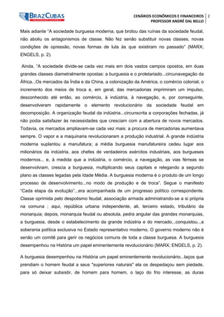 CENÁRIOS ECONÔMICOS E FINANCEIROS 
PROFESSOR ANDRÉ DAL BELLO 
2 
Mais adiante “A sociedade burguesa moderna, que brotou das ruínas da sociedade feudal, não aboliu os antagonismos de classe. Não fez senão substituir novas classes, novas condições de opressão, novas formas de luta às que existiram no passado” (MARX; ENGELS, p. 2). 
Ainda, “A sociedade divide-se cada vez mais em dois vastos campos opostos, em duas grandes classes diametralmente opostas: a burguesia e o proletariado...circunavegação da África...Os mercados da Índia e da China, a colonização da América, o comércio colonial, o incremento dos meios de troca e, em geral, das mercadorias imprimiram um impulso, desconhecido até então, ao comércio, à indústria, à navegação, e, por conseguinte, desenvolveram rapidamente o elemento revolucionário da sociedade feudal em decomposição. A organização feudal da indústria...circunscrita a corporações fechadas, já não podia satisfazer às necessidades que cresciam com a abertura de novos mercados. Todavia, os mercados ampliavam-se cada vez mais: a procura de mercadorias aumentava sempre. O vapor e a maquinaria revolucionaram a produção industrial. A grande indústria moderna suplantou a manufatura; a média burguesia manufatureira cedeu lugar aos milionários da indústria, aos chefes de verdadeiros exércitos industriais, aos burgueses modernos... e, à medida que a indústria, o comércio, a navegação, as vias férreas se desenvolviam, crescia a burguesia, multiplicando seus capitais e relegando a segundo plano as classes legadas pela Idade Média. A burguesia moderna é o produto de um longo processo de desenvolvimento...no modo de produção e de troca”. Segue o manifesto “Cada etapa da evolução”...era acompanhada de um progresso político correspondente. Classe oprimida pelo despotismo feudal, associação armada administrando-se a si própria na comuna ; aqui, república urbana independente, ali, terceiro estado, tributário da monarquia; depois, monarquia feudal ou absoluta, pedra angular das grandes monarquias, a burguesia, desde o estabelecimento da grande indústria e do mercado...conquistou...a soberania política exclusiva no Estado representativo moderno. O governo moderno não é senão um comitê para gerir os negócios comuns de toda a classe burguesa. A burguesia desempenhou na História um papel eminentemente revolucionário (MARX; ENGELS, p. 2). 
A burguesia desempenhou na História um papel eminentemente revolucionário...laços que prendiam o homem feudal a seus "superiores naturais" ela os despedaçou sem piedade, para só deixar subsistir, de homem para homem, o laço do frio interesse, as duras  