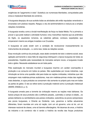 CENÁRIOS ECONÔMICOS E FINANCEIROS 
PROFESSOR ANDRÉ DAL BELLO 
3 
exigências do "pagamento à vista". Substituiu as numerosas liberdades, conquistadas pela única e implacável liberdade de comércio. 
A burguesia despojou de sua auréola todas as atividades até então reputadas veneráveis e encaradas com piedoso respeito. Rasgou o véu de sentimentalismo e reduziu-as a simples relações monetárias. 
A burguesia revelou como a brutal manifestação de força na Idade Média. Foi a primeira a provar o que pode realizar a atividade humana: criou maravilhas maiores que as pirâmides do Egito, os aquedutos romanos, as catedrais góticas; conduziu expedições que empanaram mesmo as antigas invasões e as Cruzadas. 
A burguesia só pode existir com a condição de revolucionar incessantemente os instrumentos de produção... e, como isso, todas as relações sociais. 
Essa revolução contínua da produção, esse abalo constante de todo o sistema social, essa agitação permanente e essa falta de segurança distinguem a época burguesa de todas as precedentes. Impelida pela necessidade de mercados sempre novos, a burguesia invade todo o globo. Necessita estabelecer-se em toda parte. 
Pela exploração do mercado mundial a burguesia imprime um caráter cosmopolita à produção e ao consumo em todos os países. São suplantadas por novas indústrias, cuja introdução se torna uma questão vital para todas as nações civilizadas, indústrias que não empregam mais matérias-primas autóctones, mas sim matérias-primas vindas das regiões mais distantes, e cujos produtos se consomem não somente no próprio país mas em todas as partes do globo. E isto se refere tanto à produção material como à produção intelectual (MARX; ENGELS, p. 3). 
A burguesia arrasta para a torrente da civilização mesmo as nações mais bárbaras. Os baixos preços de seus produtos são a artilharia pesada...submeteu o campo à cidade,...os países bárbaros ou semibárbaros aos países civilizados, subordinou os povos camponeses aos povos burgueses, o Oriente ao Ocidente. Leis, governos e tarifas aduaneiras diferentes, foram reunidas em uma só nação, com um só governo, uma só lei, um só interesse nacional de classe, uma só barreira alfandegária. Há dezenas de anos, a história da indústria e do comércio não é senão a história da revolta das forças produtivas  