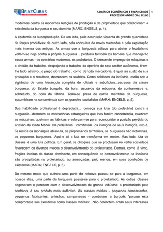 CENÁRIOS ECONÔMICOS E FINANCEIROS 
PROFESSOR ANDRÉ DAL BELLO 
4 
modernas contra as modernas relações de produção e de propriedade que condicionam a existência da burguesia e seu domínio (MARX; ENGELS, p. 4). 
A epidemia da superprodução. De um lado, pela destruição violenta de grande quantidade de forças produtivas; de outro lado, pela conquista de novos mercados e pela exploração mais intensa dos antigos. As armas que a burguesia utilizou para abater o feudalismo voltam-se hoje contra a própria burguesia... produziu também os homens que manejarão essas armas - os operários modernos, os proletários. O crescente emprego de máquinas e a divisão do trabalho, despojando o trabalho do operário de seu caráter autônomo, tiram- lhe todo atrativo...o preço do trabalho , como de toda mercadoria, é igual ao custo de sua produção e o resultado, decrescem os salários. Como soldados da indústria, estão sob a vigilância de uma hierarquia completa de oficiais e suboficiais...escravos da classe burguesa, do Estado burguês, da hora, escravos da máquina, do contramestre e, sobretudo, do dono da fábrica. Torna-se presa de outros membros da burguesia, sucumbiram na concorrência com os grandes capitalistas (MARX; ENGELS, p. 5); 
Sua habilidade profissional é depreciada... começa sua luta (do proletário) contra a burguesia...destroem as mercadorias estrangeiras que lhes fazem concorrência, quebram as máquinas, queimam as fábricas e esforçam-se para reconquistar a posição perdida do artesão da Idade Média. Os proletários... combatem...os inimigos de seus inimigos, isto é, os restos da monarquia absoluta, os proprietários territoriais, os burgueses não industriais, os pequenos burgueses. Aqui e ali a luta se transforma em motim. Mas toda luta de classes é uma luta política. Em geral, os choques que se produzem na velha sociedade favorecem de diversos modos o desenvolvimento do proletariado. Demais, como já vimo, frações inteiras da classe dominante, em consequência do desenvolvimento da indústria são precipitadas no proletariado, ou ameaçadas, pelo menos, em suas condições de existência (MARX; ENGELS, p. 6). 
Do mesmo modo que outrora uma parte da nobreza passou-se para a burguesia, em nossos dias, uma parte da burguesia passa-se para o proletariado, As outras classes degeneram e perecem com o desenvolvimento da grande indústria; o proletariado pelo contrário, é seu produto mais autêntico. As classes médias - pequenos comerciantes, pequenos fabricantes, artesãos, camponeses - combatem a burguês “porque esta compromete sua existência como classes médias”...Não defendem então seus interesses  