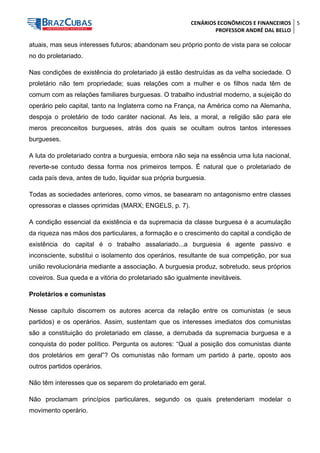 CENÁRIOS ECONÔMICOS E FINANCEIROS 
PROFESSOR ANDRÉ DAL BELLO 
5 
atuais, mas seus interesses futuros; abandonam seu próprio ponto de vista para se colocar no do proletariado. 
Nas condições de existência do proletariado já estão destruídas as da velha sociedade. O proletário não tem propriedade; suas relações com a mulher e os filhos nada têm de comum com as relações familiares burguesas. O trabalho industrial moderno, a sujeição do operário pelo capital, tanto na Inglaterra como na França, na América como na Alemanha, despoja o proletário de todo caráter nacional. As leis, a moral, a religião são para ele meros preconceitos burgueses, atrás dos quais se ocultam outros tantos interesses burgueses. 
A luta do proletariado contra a burguesia, embora não seja na essência uma luta nacional, reverte-se contudo dessa forma nos primeiros tempos. É natural que o proletariado de cada país deva, antes de tudo, liquidar sua própria burguesia. 
Todas as sociedades anteriores, como vimos, se basearam no antagonismo entre classes opressoras e classes oprimidas (MARX; ENGELS, p. 7). 
A condição essencial da existência e da supremacia da classe burguesa é a acumulação da riqueza nas mãos dos particulares, a formação e o crescimento do capital a condição de existência do capital é o trabalho assalariado...a burguesia é agente passivo e inconsciente, substitui o isolamento dos operários, resultante de sua competição, por sua união revolucionária mediante a associação. A burguesia produz, sobretudo, seus próprios coveiros. Sua queda e a vitória do proletariado são igualmente inevitáveis. 
Proletários e comunistas 
Nesse capítulo discorrem os autores acerca da relação entre os comunistas (e seus partidos) e os operários. Assim, sustentam que os interesses imediatos dos comunistas são a constituição do proletariado em classe, a derrubada da supremacia burguesa e a conquista do poder político. Pergunta os autores: “Qual a posição dos comunistas diante dos proletários em geral”? Os comunistas não formam um partido à parte, oposto aos outros partidos operários. 
Não têm interesses que os separem do proletariado em geral. 
Não proclamam princípios particulares, segundo os quais pretenderiam modelar o movimento operário.  