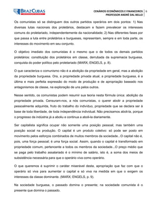 CENÁRIOS ECONÔMICOS E FINANCEIROS 
PROFESSOR ANDRÉ DAL BELLO 
6 
Os comunistas só se distinguem dos outros partidos operários em dois pontos: 1) Nas diversas lutas nacionais dos proletários, destacam e fazem prevalecer os interesses comuns do proletariado, independentemente da nacionalidade; 2) Nas diferentes fases por que passa a luta entre proletários e burgueses, representam, sempre e em toda parte, os interesses do movimento em seu conjunto. 
O objetivo imediato dos comunistas é o mesmo que o de todos os demais partidos proletários: constituição dos proletários em classe, derrubada da supremacia burguesa, conquista do poder político pelo proletariado (MARX; ENGELS, p. 8). 
O que caracteriza o comunismo não é a abolição da propriedade em geral, mas a abolição da propriedade burguesa. Ora, a propriedade privada atual, a propriedade burguesa, é a última e mais perfeita expressão do modo de produção e de apropriação baseado nos antagonismos de classe, na exploração de uns pelos outros. 
Nesse sentido, os comunistas podem resumir sua teoria nesta fórmula única: abolição da propriedade privada. Censuram-nos, a nós comunistas, o querer abolir a propriedade pessoalmente adquirida, fruto do trabalho do indivíduo, propriedade que se declara ser à base de toda liberdade, de toda independência individual. Não precisamos aboli-la, porque o progresso da indústria já a aboliu e continua a aboli-la diariamente. 
Ser capitalista significa ocupar não somente uma posição pessoal, mas também uma posição social na produção. O capital é um produto coletivo: só pode ser posto em movimento pelos esforços combinados de muitos membros da sociedade...O capital não é, pois, uma força pessoal; é uma força social. Assim, quando o capital é transformado em propriedade comum, pertencente a todos os membros da sociedade...O preço médio que se paga pelo trabalho assalariado é o mínimo de salário, isto é, a soma dos meios de subsistência necessária para que o operário viva como operário. 
O que queremos é suprimir o caráter miserável desta, apropriação que faz com que o operário só viva para aumentar o capital e só viva na medida em que o exigem os interesses da classe dominante. (MARX; ENGELS, p. 9). 
Na sociedade burguesa, o passado domina o presente; na sociedade comunista é o presente que domina o passado.  