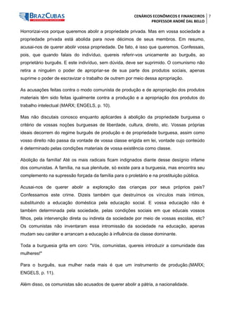 CENÁRIOS ECONÔMICOS E FINANCEIROS 
PROFESSOR ANDRÉ DAL BELLO 
7 
Horrorizai-vos porque queremos abolir a propriedade privada. Mas em vossa sociedade a propriedade privada está abolida para nove décimos de seus membros. Em resumo, acusai-nos de querer abolir vossa propriedade. De fato, é isso que queremos. Confessais, pois, que quando falais do indivíduo, quereis referir-vos unicamente ao burguês, ao proprietário burguês. E este indivíduo, sem dúvida, deve ser suprimido. O comunismo não retira a ninguém o poder de apropriar-se de sua parte dos produtos sociais, apenas suprime o poder de escravizar o trabalho de outrem por meio dessa apropriação. 
As acusações feitas contra o modo comunista de produção e de apropriação dos produtos materiais têm sido feitas igualmente contra a produção e a apropriação dos produtos do trabalho intelectual (MARX; ENGELS, p. 10). 
Mas não discutais conosco enquanto aplicardes à abolição da propriedade burguesa o critério de vossas noções burguesas de liberdade, cultura, direito, etc. Vossas próprias ideais decorrem do regime burguês de produção e de propriedade burguesa, assim como vosso direito não passa da vontade de vossa classe erigida em lei, vontade cujo conteúdo é determinado pelas condições materiais de vossa existência como classe. 
Abolição da família! Até os mais radicais ficam indignados diante desse desígnio infame dos comunistas. A família, na sua plenitude, só existe para a burguesia, mas encontra seu complemento na supressão forçada da família para o proletário e na prostituição pública. 
Acusai-nos de querer abolir a exploração das crianças por seus próprios pais? Confessamos este crime. Dizeis também que destruímos os vínculos mais íntimos, substituindo a educação doméstica pela educação social. E vossa educação não é também determinada pela sociedade, pelas condições sociais em que educais vossos filhos, pela intervenção direta ou indireta da sociedade por meio de vossas escolas, etc? Os comunistas não inventaram essa intromissão da sociedade na educação, apenas mudam seu caráter e arrancam a educação à influência da classe dominante. 
Toda a burguesia grita em coro: "Vós, comunistas, quereis introduzir a comunidade das mulheres!" 
Para o burguês, sua mulher nada mais é que um instrumento de produção.(MARX; ENGELS, p. 11). 
Além disso, os comunistas são acusados de querer abolir a pátria, a nacionalidade.  