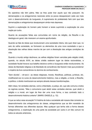 CENÁRIOS ECONÔMICOS E FINANCEIROS 
PROFESSOR ANDRÉ DAL BELLO 
8 
Os operários não têm pátria. Não se lhes pode tirar aquilo que não possuem. As demarcações e os antagonismos nacionais entre os povos desaparecem cada vez mais com o desenvolvimento da burguesia...A supremacia do proletariado fará com que tais demarcações e antagonismos desapareçam ainda mais depressa. 
Suprimi a exploração do homem pelo homem e tereis suprimido a exploração de uma nação por outra. 
Quanto às acusações feitas aos comunistas em nome da religião, da filosofia e da ideologia em geral, não merecem um exame aprofundado. 
Quando se fala de ideias que revolucionam uma sociedade inteira, isto quer dizer que, no seio da velha sociedade, se formaram os elementos de uma nova sociedade e que a dissolução das velhas ideias marcha de par com a dissolução das antigas condições de vida. 
Quando o mundo antigo declinava, as velhas religiões foram vencidas pela religião cristã; quando, no século XVIII, as ideias cristãs cederam lugar às ideias racionalistas, a sociedade feudal travava sua batalha decisiva contra a burguesia então revolucionária. As ideias de liberdade religiosa e de liberdade de consciência não fizeram mais que proclamar o império da livre concorrência no domínio do conhecimento. 
“Sem dúvida”, - dir-se-á - as ideias religiosas, morais, filosóficas, políticas, jurídicas, etc, modificaram-se no curso do desenvolvimento histórico, mas a religião, a moral, a filosofia, a política, o direito mantiveram-se sempre através dessas transformações. 
Além disso, há verdades eternas, como a liberdade, a justiça, etc, que são comuns a todos os regimes sociais. “Mas o comunismo quer abolir estas verdades eternas, quer abolir a religião e a moral, em lugar de lhes dar uma nova forma, e isso contradiz todo o desenvolvimento histórico anterior” (MARX; ENGELS, p. 12). 
A que se reduz essa acusação? A história de toda a sociedade até nossos dias consiste no desenvolvimento dos antagonismos de classe, antagonismos que se têm revestido de formas diferentes nas diferentes épocas. Mas qualquer que tenha sido a forma desses antagonismos, a exploração de uma parte da sociedade por outra é um fato comum há todos os séculos anteriores.  