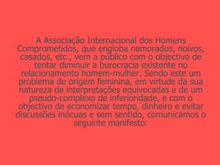 A Associação Internacional dos Homens Comprometidos, que engloba namorados, noivos, casados, etc., vem a público com o objectivo de tentar diminuir a burocracia existente no relacionamento homem-mulher. Sendo este um problema de origem feminina, em virtude da sua natureza de interpretações equivocadas e de um pseudo-complexo de inferioridade, e com o objectivo de economizar tempo, dinheiro e evitar discussões inócuas e sem sentido, comunicamos o seguinte manifesto: 