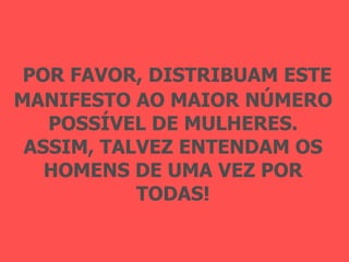 POR FAVOR, DISTRIBUAM ESTE MANIFESTO AO MAIOR NÚMERO POSSÍVEL DE MULHERES. ASSIM, TALVEZ ENTENDAM OS HOMENS DE UMA VEZ POR TODAS! 