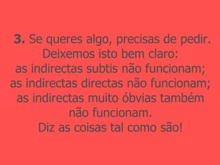 3.  Se queres algo, precisas de pedir. Deixemos isto bem claro: as indirectas subtis não funcionam; as indirectas directas não funcionam; as indirectas muito óbvias também não funcionam. Diz as coisas tal como são! 