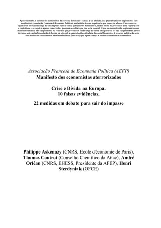 Aparentemente, o autismo dos economistas da corrente dominante começa a ser abalado pela presente crise do capitalismo. Este
    manifesto da Associação Francesa de Economia Política é um indício de uma inquietação que começa a aflorar. Entretanto, os
signatários ainda estão longe de uma ruptura radical com o pensamento dominante e, menos ainda, de preconizar uma ruptura com
 o capitalismo – pretendem apenas consertá-lo e parecem acreditar que isso seria possível. O que os aterroriza são os piores excessos
do neoliberalismo e não o capitalismo. As reformas que preconizam estão longe de serem uma panaceia e a sua exequibilidade parece
 duvidosa sob a actual correlação de forças, ou seja, sob a quase absoluta ditadura do capital financeiro. A presente publicaç ão neste
         sítio destina-se a documentar uma incomodidade (louvável) que agora começa a afectar economistas não marxistas.




           Associação Francesa de Economia Política (AEFP)
               Manifesto dos economistas aterrorizados

                                     Crise e Dívida na Europa:
                                        10 falsas evidências,
                  22 medidas em debate para sair do impasse




      Philippe Askenazy (CNRS, Ecole d'économie de Paris),
      Thomas Coutrot (Conselho Científico da Attac), André
       Orléan (CNRS, EHESS, Presidente da AFEP), Henri
                      Sterdyniak (OFCE)
 