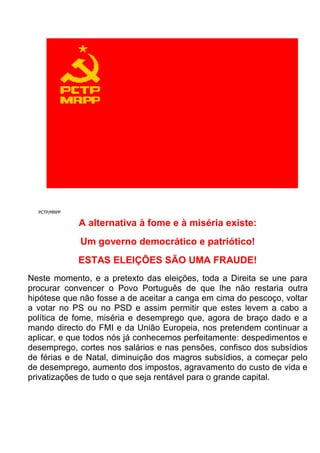 PCTP/MRPP<br />A alternativa à fome e à miséria existe:Um governo democrático e patriótico!ESTAS ELEIÇÕES SÃO UMA FRAUDE!Neste momento, e a pretexto das eleições, toda a Direita se une para procurar convencer o Povo Português de que lhe não restaria outra hipótese que não fosse a de aceitar a canga em cima do pescoço, voltar a votar no PS ou no PSD e assim permitir que estes levem a cabo a política de fome, miséria e desemprego que, agora de braço dado e a mando directo do FMI e da União Europeia, nos pretendem continuar a aplicar, e que todos nós já conhecemos perfeitamente: despedimentos e desemprego, cortes nos salários e nas pensões, confisco dos subsídios de férias e de Natal, diminuição dos magros subsídios, a começar pelo de desemprego, aumento dos impostos, agravamento do custo de vida e privatizações de tudo o que seja rentável para o grande capital.Estas eleições são assim e desde já uma gigantesca fraude, porquanto tudo está a ser preparado (desde a vinda do FMI precisamente nesta altura até às entrevistas e debates só com os partidos políticos do poder) para que os vencedores de tais eleições sejam aqueles partidos (PS e PSD) que precisamente conduziram o País à ruína em que actualmente se encontra e que agora chamaram para cá o mesmo FMI!Ora, esta manobra chantagista e fraudulenta não pode passar em claro e os trabalhadores portugueses não podem permitir que os partidos que atraiçoaram o País decidam agora das eleições e se alcandorem de novo ao Poder, depois de terem enganado sucessivamente os eleitores, prometendo-lhes uma coisa para lhes sacar os votos e passando a fazer rigorosamente o contrário logo que se apanharam no Governo.Na verdade, estas eleições são convocadas para resolver os problemas do défice e da dívida. Porém, e como se vê, tais problemas já têm afinal uma “solução” antecipadamente imposta pela “Troika” e esta manobra usurpa ao Povo Português a sua soberania.O VOTO NO PS E NO PSD É UM VOTO DE TRAIÇÃO!Quem atraiçoou o Povo Português e o País, quem conduziu uma política sistemática de liquidação da nossa capacidade produtiva, e transformou Portugal, que tem hoje de importar mais de 80% daquilo que consome, numa sub-colónia do imperialismo germânico, quem, sempre prometendo riqueza e progresso, utilizou os fundos europeus para arrancar vinhas e árvores, abandonar campos, abater a frota pesqueira, fechar fábricas e minas, quem criou toda a sorte de habilidades e trafulhices jurídico-financeiras como as “parcerias público – privadas” ou as empresas municipais e quem quer agora pôr os que vivem do seu trabalho e sobretudo as gerações futuras a pagar as consequências dessa politica criminosa não pode merecer um só voto que seja dos trabalhadores conscientes!Votar no PS ou no PSD (acolitados pelo CDS) é aceitar que devemos pagar a dívida que os banqueiros e políticos corruptos contraíram, é concordar com os cortes salariais, com a contratação precária e com os despedimentos arbitrários, é ceder ao medo e à chantagem e é aceitar a política que aqueles que tudo têm e nada fazem e se foram enchendo à tripa - forra nos querem afinal impor.LUTAR CONTRA A TRAIÇÃO E A FOME PASSA POR VOTAR PCTP/MRPP!O Povo Português deve sublevar-se e deve dizer a tudo isto muito claramente “NÃO, não vou por aí!”. Deve denunciar e desmascarar os partidos que lhe mentiram e o atraiçoaram, deve erguer-se e lutar contra as medidas anti-populares que eles defendem, a começar pelos cortes nos salários. Deve recusar-se a pagar uma dívida que não é dele, pois que não foi ele que a contraiu nem foi contraída em seu benefício, mas que está a hipotecar o futuro não apenas dos nossos filhos, mas também já dos nossos netos!Deve dizer claramente que não queremos e não precisamos do FMI e dos burocratas e banqueiros da União Europeia, que não trazem ajuda alguma a Portugal e que devem ser de imediato mandados embora.Os deputados do PCTP/MRPP travarão, com firmeza e sem desfalecimentos, esta batalha de vida ou de morte pelo futuro do País, e ocuparão nela a primeira linha de combate.O seu programa de luta – para o qual conclamam o apoio de todos os trabalhadores e demais elementos do Povo conscientes – assenta nos seguintes pontos essenciais:1 – FMI E TROIKA FORA DE PORTUGAL! – Não são cá precisos e vieram agora a Portugal apenas para garantir que serão os Partidos da traição os que ganharão estas eleições.2 –  QUEM CRIOU A DÍVIDA?  - Realização de uma auditoria independente para determinar quanto, a quem e porquê se deve (auditoria que nem o PS e o PSD nem a “Troika” querem que se faça porque bem sabem que, uma vez conhecidos os respectivos resultados, nenhum cidadão aceitaria dar nem mais um cêntimo que fosse do seu magro salário).3 –  NÃO PAGAMOS!  - Recusa do pagamento da dívida dos Bancos e do Estado (só a “intervenção” no BPP e no BPN representou 2000 milhões de euros!) que nos asfixia por completo.4 –  NÃO AOS CORTES SALARIAIS, AOS DESPEDIMENTOS E ÀS PRIVATIZAÇÕES!  – Os trabalhadores portugueses devem, e em solidariedade com os restantes trabalhadores europeus, em particular os gregos e os irlandeses, opor-se resolutamente a que, para manter e financiar os lucros fabulosos da Banca nacional e estrangeira, os seus salários (que já são dos mais baixos de toda a União Europeia) sejam ainda assim objecto de qualquer espécie de cortes ou sejam feitos despedimentos.  Nem mais uma só privatização!5 –  POR UM GOVERNO DEMOCRÁTICO E PATRIÓTICO!  – Reunião de todas as forças democráticas e patrióticas – levando para esse efeito a cabo todos os debates e discussões que forem necessários – com vista à criação de um governo democrático e patriótico, com uma política totalmente diferente da do FMI e dos dois Partidos da Direita (PS e PSD), acolitados pelo CDS, e com um programa assente essencialmente num plano de desenvolvimento da economia nacional baseado em criteriosos investimentos produtivos nas áreas da Agricultura, das Pescas, da Indústria e da Tecnologia e num plano de combate ao desemprego. Na verdade, sem economia nunca deixaremos de ser os escravos da Europa!ELEGER DEPUTADOS DO PCTP/MRPP FACILITA ESTA UNIDADE E DÁ VOZ A QUEM NÃO TEM VOZ!É, pois, absolutamente imperioso que o PS e o PSD não tenham a maioria nas próximas eleições. E para isso é precisa uma política de unidade da esquerda.Ora, a eleição de deputados do PCTP/MRPP não apenas sustenta e facilita essa política de unidade democrática e patriótica como constitui também uma garantia de que, qualquer que seja o governo eventualmente imposto pelo FMI, ele terá sempre contra uma voz firme, incorruptível, em suma, uma voz dos que não têm voz.Os deputados do PCTP/MRPP são deputados contra o FMI e contra a “Troika”, contra o pagamento da dívida, contra os cortes salariais e contra os despedimentos, por um governo democrático que una todas as pessoas que querem defender o Povo e salvar o País.Por isso, caros concidadãos, no próximo dia 5 de Junho votem contra as políticas do FMI e os partidos da traição, votem contra os cortes salariais e os despedimentos, e contra o pagamento da dívida, votem por um governo democrático e patriótico ao serviço do Povo, defendam o futuro dos vossos filhos e dos vossos netos, votem PCTP/MRPP!FMI E TROIKA FORA DE PORTUGAL!NÃO PAGAMOS A DÍVIDA, QUE NÃO É NOSSA!CONTRA OS CORTES SALARIAIS E OS DESPEDIMENTOS! CONTRA AS PRIVATIZAÇÕES!POR UM GOVERNO DEMOCRÁTICO E PATRIÓTICO, COM UM PROGRAMA DE DESENVOLVIMENTO DA ECONOMIA NACIONAL! Manifesto eleitoral 2011<br />