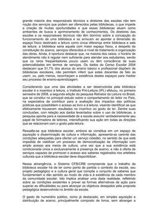 grande maioria dos responsáveis técnicos e diretores das escolas não tem
noção dos serviços que podem ser oferecidos pelas bibliotecas, o que impede
a criação de muitas oportunidades e que essas bibliotecas atuem como
ambientes de busca e aprimoramento de conhecimentos. Os diretores das
escolas e os responsáveis técnicos não têm domínio sobre a concepção do
funcionamento de uma biblioteca e se arriscam ao apontar a dimensão do
espaço físico destinado a leitura como única diferença entre biblioteca e sala
de leitura: a biblioteca seria aquela com maior espaço físico, a despeito da
constituição do acervo, serviços oferecidos e nível de tratamento e organização
das obras. Ainda, é oportuno destacar que, na maioria dos casos, o horário de
atendimento não é regular nem suficiente para atender aos estudantes, sendo
que os raros freqüentadores pouco usam ou têm consciência de suas
potencialidades em termos de serviços. Os dados do Censo Escolar 2004
destacam que 51,7% dos alunos do ensino básico e profissional dispõem de
bibliotecas escolares, não permitem inferir que estes discentes de fato as
usem, ou, pelo menos, reconheçam a existência destes espaços para mediar
seu processo de ensino-aprendizagem.

Considerando que uma das atividades a ser desenvolvida pela biblioteca
escolar é o incentivo à leitura, o Instituto Pró-Leitura (IPL) efetuou, no primeiro
semestre de 2008, a segunda edição da pesquisa Retratos da Leitura no Brasil,
que se constitui no principal estudo sobre o comportamento do leitor no País,
na expectativa de contribuir para a avaliação dos impactos das políticas
públicas que possibilitem o acesso ao livro e à leitura, visando identificar as que
efetivamente trouxeram resultados no incentivo ao gosto de ler. Dentre suas
conclusões, com relação aos dados levantados sobre o uso de bibliotecas, a
pesquisa aponta para a necessidade de a escola assumir verdadeiramente seu
papel de formadora de leitores, intensificando sua ação em todas as direções
que se relacionam com o gosto pela leitura.

Ressalte-se que biblioteca escolar, embora se constitua em um espaço de
aquisição e disseminação de cultura e informação, apresenta-se carente das
condições adequadas para ofertar um serviço cidadão, no sentido de que está
impedida de viabilizar um processo de democratização da informação com
amplo acesso aos meios de cultura, uma vez que a sua existência está
condicionada única e exclusivamente à presença de acervo, e não à oferta de
serviços capazes de promover o acesso aos saberes registrados nos artefatos
culturais que a biblioteca escolar deve disponibilizar.

Nessa abrangência, o Sistema CFB/CRB compreende que o trabalho da
biblioteca escolar há de ter como ponto de partida o contexto da escola, seu
projeto pedagógico e a cultura geral que compõe o conjunto de saberes que
fundamentam e dão sentido ao modo de vida e à existência de cada membro
da comunidade escolar. Isto implica analisar uma dada realidade, refletindo
sobre as condições existentes e prever as formas alternativas de ação para
superar as dificuldades ou para alcançar os objetivos desejados pela proposta
pedagógica desenvolvida no âmbito da escola.

O gasto de numerário público, como já destacado, em simples aquisição e
distribuição de acervo, principalmente composto de livros, sem abranger a
 
