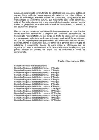 existência, organização e manutenção de bibliotecas fere o interesse público, já
que em última instância, esses recursos são extraídos dos cofres públicos a
partir da arrecadação efetuada através do contribuinte, configurando-se em
malbaratação do patrimônio cultural, que falsamente está sendo construído,
pois a informação não cumpre o seu potencial de circulação, seja em termos
sociais ou geográficos ou melhorando o nível de conhecimento do alunado e
dos educadores em geral.

Mais do que propor o exato modelo de bibliotecas escolares, as organizações
abaixo-assinadas reivindicam o respeito aos princípios estabelecidos na
Constituição Federal (1988), no que tange ao direito do cidadão em ter acesso
a um espaço no qual a informação concretiza seu papel social, democratizante,
vez que não se pode pretender que o acervo não processado de forma técnica,
científica, atenda a essa função que, por ser social é garantia da construção da
cidadania. É exatamente, diga-se de outro modo, a informação que se
organiza, processa e se dissemina, após receber o tratamento adequado, que
poderá atender ao cidadão em amplo raio de demandas e níveis de
compreensão.



                                                 Brasília, 20 de março de 2009.

Conselho Federal de Biblioteconomia
Conselho Regional de Biblioteconomia – 1ª Região
Conselho Regional de Biblioteconomia – 2ª Região
Conselho Regional de Biblioteconomia – 3ª Região
Conselho Regional de Biblioteconomia – 4ª Região
Conselho Regional de Biblioteconomia – 5ª Região
Conselho Regional de Biblioteconomia – 6ª Região
Conselho Regional de Biblioteconomia – 7ª Região
Conselho Regional de Biblioteconomia – 8ª Região
Conselho Regional de Biblioteconomia – 9ª Região
Conselho Regional de Biblioteconomia – 10ª Região
Conselho Regional de Biblioteconomia – 11ª Região
Conselho Regional de Biblioteconomia – 12ª Região
Conselho Regional de Biblioteconomia – 13ª Região
Conselho Regional de Biblioteconomia – 14ª Região
Conselho Regional de Biblioteconomia – 15ª Região
 