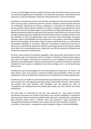 via oral, uma abordagem primária, simples e de baixo custo, na maioria da vezes evita-se que
os casos leves progridam para moderados, e os moderados para graves, reduzindo de forma
expressiva o índice de letalidade e reduzindo substancialmente o custo de tratamento.
Atualmente, reconhecemos como a mais eficiente estratégia de enfrentamento do COVID19:
tratar nas fases iniciais, diante dos primeiros sintomas suspeitos, mesmo quando ainda não
há confirmação laboratorial da doença, estabelecer a prescrição de tratamento clínico
precoce, aliada a todos os demais cuidados em reduzir o contágio, como afastamento social,
uso de EPIs, aumento da higienização e uso de produtos de limpeza/desinfecção. Ou seja, a
Medicina preventiva aliada ao tratamento clínico precoce, especialmente no momento atual,
quando essa doença grave se espalha de forma incontida nas áreas mais pobres do país, onde,
por definição, as casas são aglomeradas, onde as famílias vivem amontoadas em poucos
cômodos, onde as comorbidades são mais frequentes e mal tratadas, onde faltam condições
básicas de alimentação, saneamento e higiene, onde o isolamento social ou o confinamento
de pacientes infectados é, na prática, impossível. Prova disso é observarmos que até em
países ricos, a eficiência do isolamento social foi questionada, diante do fato de que cidades
como Nova York, surpreendentemente, registrarem que 84% dos pacientes infectados pelo
Coronavírus estavam em confinamento.
No Brasil, ainda estamos incrivelmente apegados à ideia equivocada, preconizada no início
da pandemia: agir com isolamento social e restringir o tratamento medicamentoso apenas
para casos mais graves, internados em enfermarias ou em Unidades de Terapia Intensiva
(ações de alta complexidade), enquanto que boa parte do mundo já reconheceu o equívoco
terapêutico inicial e passou a estabelecer uma nova estratégia, com o uso medicamentoso
bem precoce.
Consideramos que essa estratégia até o momento adotada na maior parte do Brasil é de
baixa eficácia, bem mais onerosa e bastante limitada, pela quantidade restrita de leitos
hospitalares, leitos de Unidades de Terapia Intensiva e profissionais de saúde especializados.
Acreditamos que a insistência na manutenção das atuais políticas de combate ao Coronavírus
terá um preço caro a ser pago pelas pessoas, porque muitas estão morrendo, pelas famílias,
que perdem seus entes queridos; pela sociedade, que será afetada por todas as
consequências do empobrecimento do Estado; pelo Estado, que está arcando com custos
exorbitantes.
Por outro lado, na contramão do que tem sido praticado na maior parte do Brasil,
percebemos claramente que Estados e Municípios, que ousaram estabelecer o tratamento
clínico precoce, estão acumulando resultados muito superiores, salvando vidas, a exemplo de
Belo Horizonte, Minas Gerais e Floriano, Piauí, que passaram a seguir protocolos de
tratamento pré-hospitalar praticados com sucesso em centros de referência na Espanha
e na Itália, na fase de pico, conseguindo esvaziar hospitais e reduzir o índice de letalidade.
 