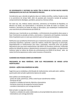 OS GOVERNANTES E GESTORES DA SAÚDE TÊM O PODER DE EVITAR MUITAS MORTES
CONSEQUENTES DA FALTA DE TRATAMENTO PRECOCE.
Consideramos que a decisão terapêutica deve ser médico-científica, realista, focada na vida
e na premência do tempo hábil, além de pautada pela necessária isenção de qualquer
comprometimento ideológico, partidário, pessoal ou interesse alheio.
Por tudo isso, nós, médicos abaixo subscritos, solicitamos ao Presidente da República, ao
Ministro da Saúde, aos Governadores e Secretários de Saúde de todos os Estados, aos
Prefeitos e Secretários de Saúde de todos os Municípios, que estabeleçam imediatamente
uma nova forma de enfrentamento da COVID-19.
Indicamos que, Invertendo-se as prioridades, o enfrentamento da pandemia deve passar a
focar fortemente na atenção primária, priorizando o tratamento pré-hospitalar, mantendo
leitos hospitalares para os casos que evoluírem para as fases graves da doença.
Ratificamos que acreditamos fortemente que o tratamento precoce pré-hospitalar, acatando
protocolos específicos, apoiando a ação dos médicos, dando-lhes segurança na prescrição,
disponibilizando os medicamentos para toda a população, intervindo junto aos grandes
laboratórios para que esses medicamentos não faltem nas farmácias comerciais, instituindo
política de redução de preços e abastecimento consoante às necessidades, vai seguramente
melhorar todos os índices de eficácia de enfrentamento da COVID-19 do Brasil, além de
reduzir de forma expressiva os altos custos humanos e financeiros.
CUIDEMOS DAS PESSOAS COMO ELAS MERECEM!
PRECISAMOS DE MAIS REMÉDIOS. COM ELES PRECISAREMOS DE MENOS LEITOS
HOSPITALARES!
COVID19 – AÇÕES PARA REMÉDIOS NA MÃO:
Sugerimos que se estabeleça a distribuição de medicamentos, tanto pelo setor público,
quanto pelo setor privado suplementar (planos de saúde).
Setor público com distribuição em:
- postos de saúde, policlínicas, UPAS e onde houver atendimento médico
- farmácias do SUS
- hospitais e unidades do Exército, Marinha e Aeronáutica
- farmácias comerciais do programa Farmácia Popular
- considerar telemedicina com entrega domiciliar
Setor privado (a cargo dos mesmos)
- hospitais e unidades de saúde credenciados ou de propriedade dos planos de saúde
- telemedicina com entrega domiciliar
 