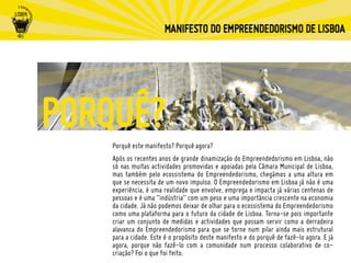 Porquê este manifesto? Porquê agora?
Após os recentes anos de grande dinamização do Empreendedorismo em Lisboa, não
só nas muitas actividades promovidas e apoiadas pela Câmara Municipal de Lisboa,
mas também pelo ecossistema do Empreendedorismo, chegámos a uma altura em
que se necessita de um novo impulso. O Empreendedorismo em Lisboa já não é uma
experiência, é uma realidade que envolve, emprega e impacta já várias centenas de
pessoas e é uma “indústria” com um peso e uma importância crescente na economia
da cidade. Já não podemos deixar de olhar para o ecossistema do Empreendedorismo
como uma plataforma para o futuro da cidade de Lisboa. Torna-se pois importante
criar um conjunto de medidas e actividades que possam servir como a derradeira
alavanca do Empreendedorismo para que se torne num pilar ainda mais estrutural
para a cidade. Este é o propósito deste manifesto e do porquê de fazê-lo agora. E já
agora, porque não fazê-lo com a comunidade num processo colaborativo de co-
criação? Foi o que foi feito.
 