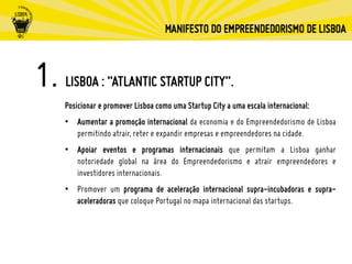 Posicionar e promover Lisboa como uma Startup City a uma escala internacional:
•  Aumentar a promoção internacional da economia e do Empreendedorismo de Lisboa
permitindo atrair, reter e expandir empresas e empreendedores na cidade.
•  Apoiar eventos e programas internacionais que permitam a Lisboa ganhar
notoriedade global na área do Empreendedorismo e atrair empreendedores e
investidores internacionais.
•  Promover um programa de aceleração internacional supra-incubadoras e supra-
aceleradoras que coloque Portugal no mapa internacional das startups.
LISBOA : “ATLANTIC STARTUP CITY”.
 