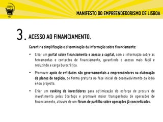 ACESSO AO FINANCIAMENTO.
Garantir a simplificação e disseminação da informação sobre financiamento:
•  Criar um portal sobre financiamento e acesso a capital, com a informação sobre as
ferramentas e contactos de financiamento, garantindo o acesso mais fácil e
reduzindo a carga burocrática.
•  Promover apoio de entidades não governamentais a empreendedores na elaboração
de planos de negócio, de forma gratuita na fase inicial de desenvolvimento da ideia
e/ou projecto.
•  Criar um ranking de investidores para optimização do esforço de procura de
investimento pelas Startups e promover maior transparência de operações de
financiamento, através de um fórum de partilha sobre operações já concretizadas.
 